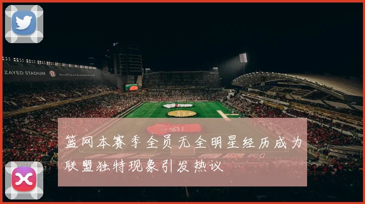 篮网本赛季全员无全明星经历成为联盟独特现象引发热议