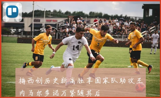 梅西创历史新高独享国家队助攻王内马尔多诺万紧随其后