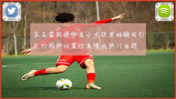 苏亚雷斯被印度小女孩穿裆瞬间引发外网热议震惊表情成热门话题