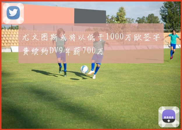 尤文图斯或将以低于1000万欧签字费续约DV9年薪700万