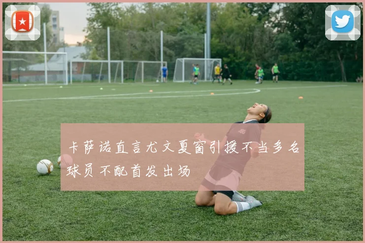 卡萨诺直言尤文夏窗引援不当多名球员不配首发出场