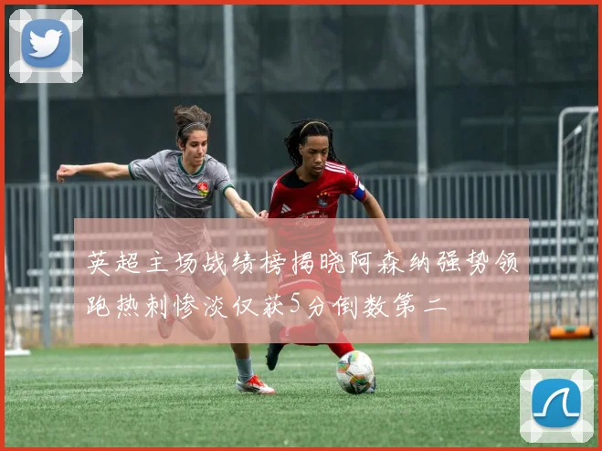 英超主场战绩榜揭晓阿森纳强势领跑热刺惨淡仅获5分倒数第二