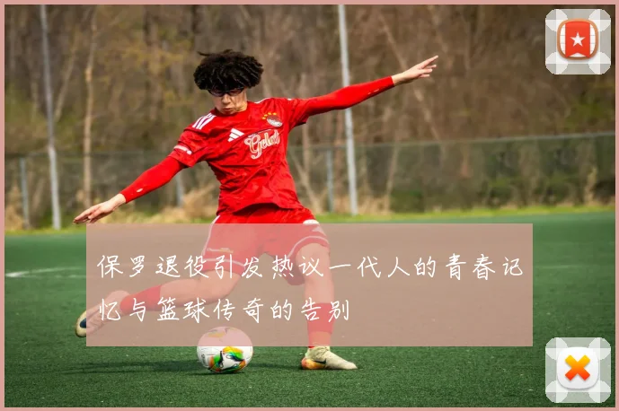 保罗退役引发热议一代人的青春记忆与篮球传奇的告别