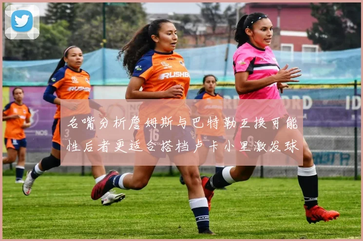 名嘴分析詹姆斯与巴特勒互换可能性后者更适合搭档卢卡小里激发球队激情