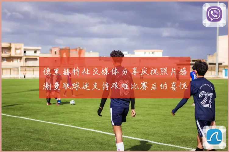 德里赫特社交媒体分享庆祝照片感谢曼联球迷支持艰难比赛后的喜悦