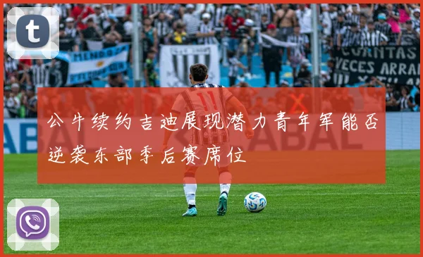 公牛续约吉迪展现潜力青年军能否逆袭东部季后赛席位