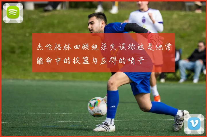 杰伦格林回顾绝杀失误称这是他常能命中的投篮与应得的哨子