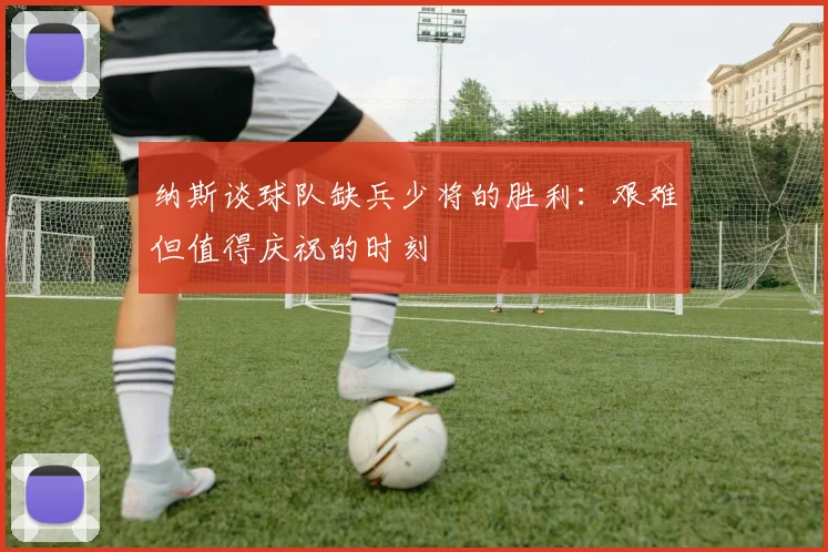 纳斯谈球队缺兵少将的胜利：艰难但值得庆祝的时刻