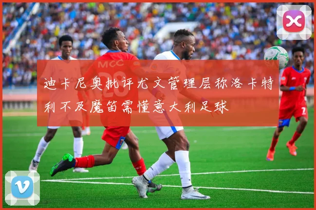 迪卡尼奥批评尤文管理层称洛卡特利不及魔笛需懂意大利足球