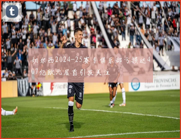 切尔西2024-25赛季俱乐部亏损达407亿欧元居首引发关注