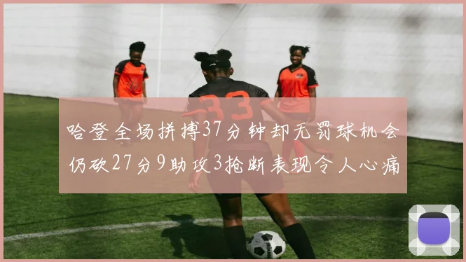 哈登全场拼搏37分钟却无罚球机会仍砍27分9助攻3抢断表现令人心痛