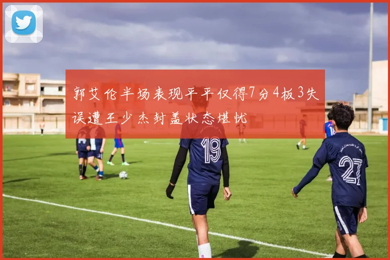 郭艾伦半场表现平平仅得7分4板3失误遭王少杰封盖状态堪忧