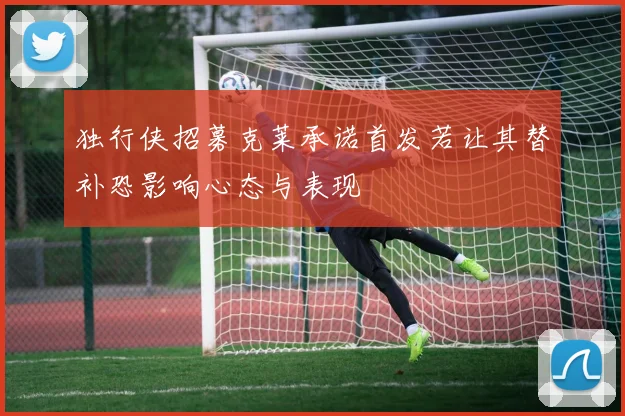 独行侠招募克莱承诺首发若让其替补恐影响心态与表现