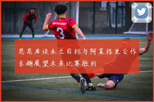 恩昆库谈米兰目标与阿莱格里合作乐趣展望未来比赛胜利