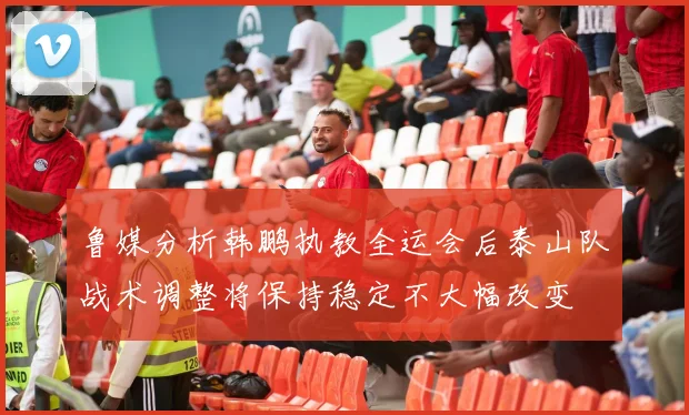 鲁媒分析韩鹏执教全运会后泰山队战术调整将保持稳定不大幅改变