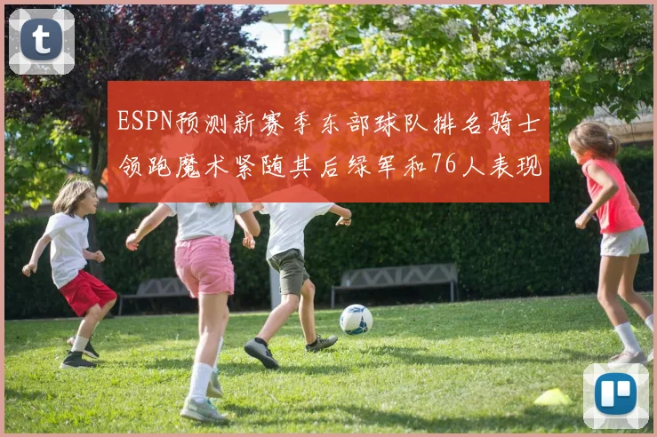 ESPN预测新赛季东部球队排名骑士领跑魔术紧随其后绿军和76人表现各异