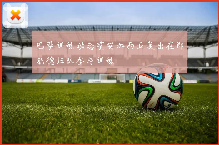 巴萨训练动态霍安加西亚复出在即孔德归队参与训练