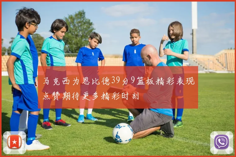 马克西为恩比德39分9篮板精彩表现点赞期待更多精彩时刻