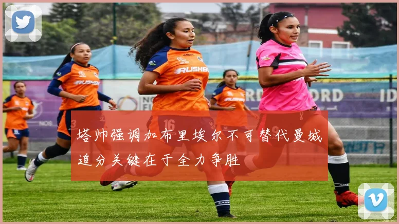 塔帅强调加布里埃尔不可替代曼城追分关键在于全力争胜