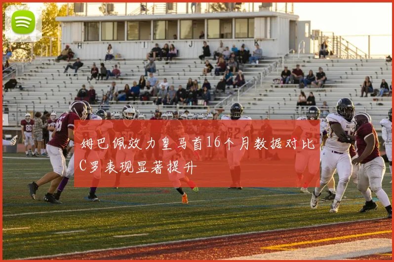 姆巴佩效力皇马首16个月数据对比C罗表现显著提升