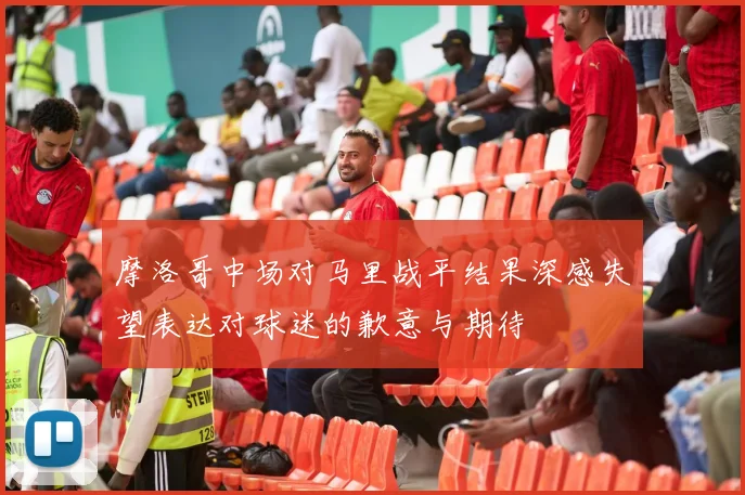 摩洛哥中场对马里战平结果深感失望表达对球迷的歉意与期待