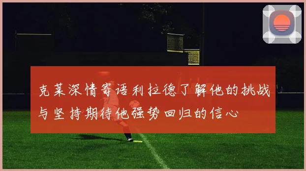 克莱深情寄语利拉德了解他的挑战与坚持期待他强势回归的信心