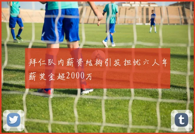 拜仁队内薪资结构引发担忧六人年薪奖金超2000万