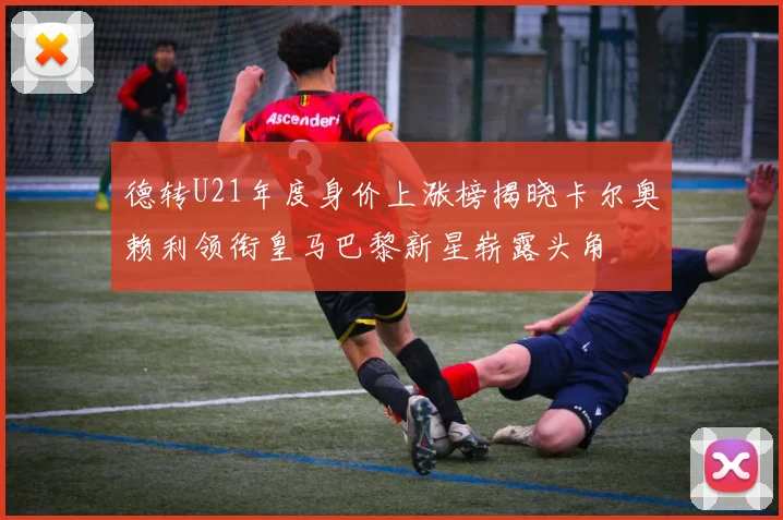 德转U21年度身价上涨榜揭晓卡尔奥赖利领衔皇马巴黎新星崭露头角