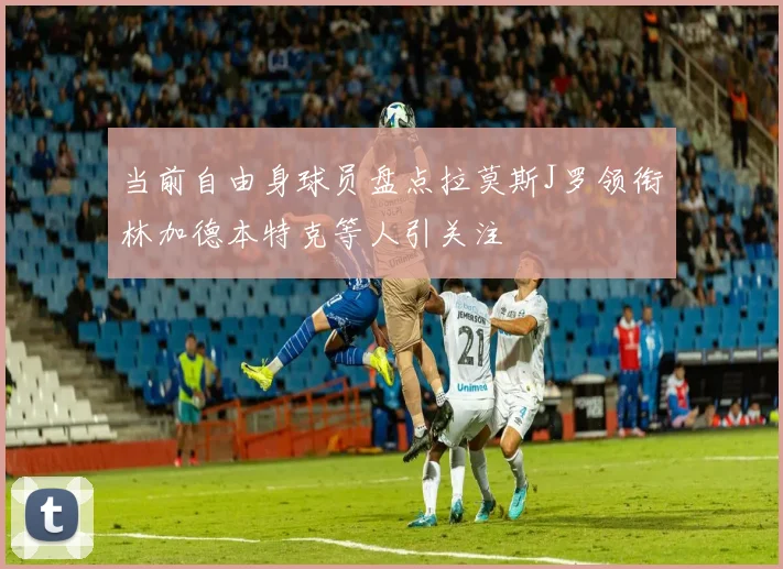 当前自由身球员盘点拉莫斯J罗领衔林加德本特克等人引关注