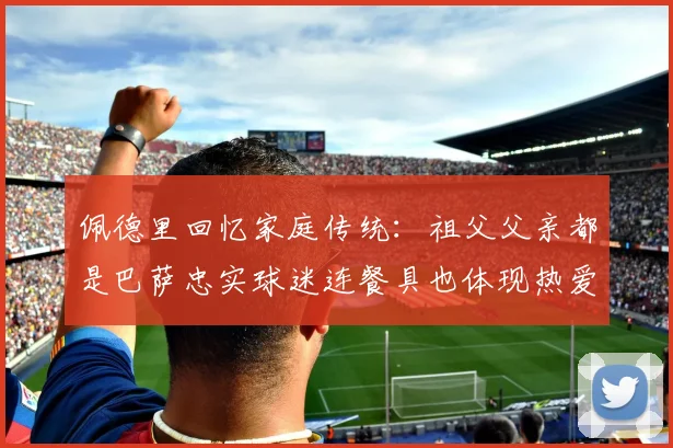 佩德里回忆家庭传统：祖父父亲都是巴萨忠实球迷连餐具也体现热爱