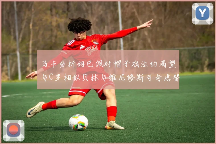 马卡分析姆巴佩对帽子戏法的渴望与C罗相似贝林与维尼修斯可考虑替补出战