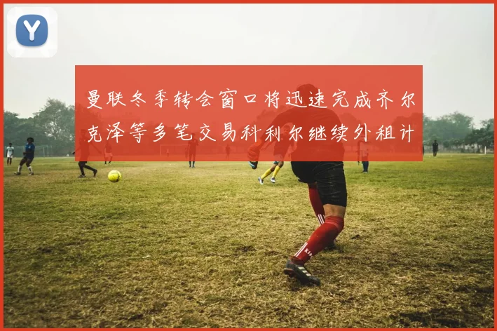 曼联冬季转会窗口将迅速完成齐尔克泽等多笔交易科利尔继续外租计划