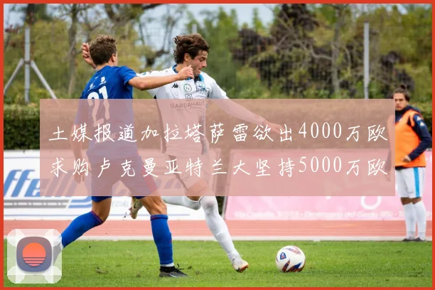 土媒报道加拉塔萨雷欲出4000万欧求购卢克曼亚特兰大坚持5000万欧要价